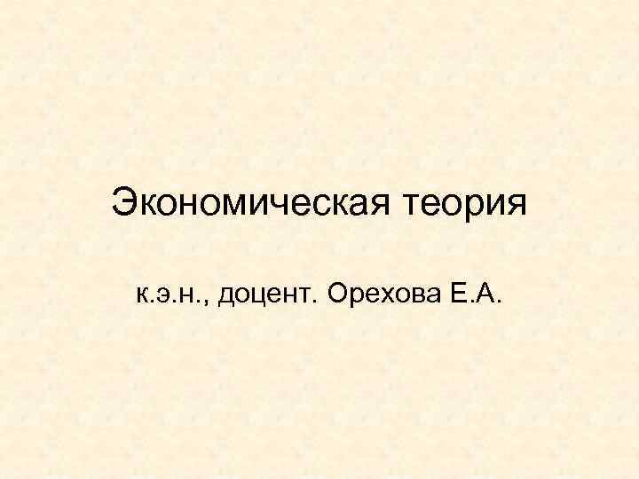 Экономическая теория к. э. н. , доцент. Орехова Е. А. 