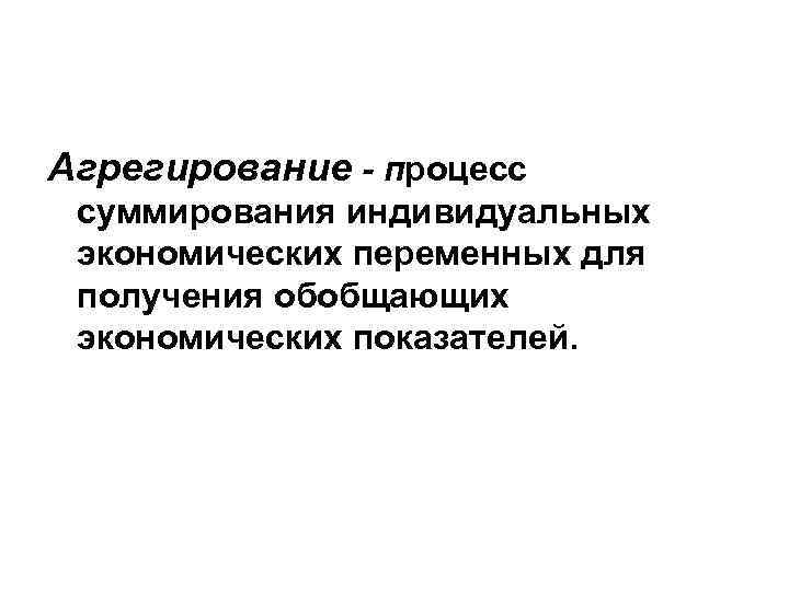 Агрегирование - процесс суммирования индивидуальных экономических переменных для получения обобщающих экономических показателей. 