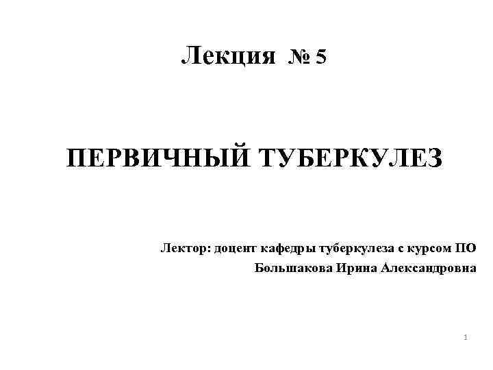 Лекция № 5 ПЕРВИЧНЫЙ ТУБЕРКУЛЕЗ Лектор: доцент кафедры туберкулеза с курсом ПО Большакова Ирина