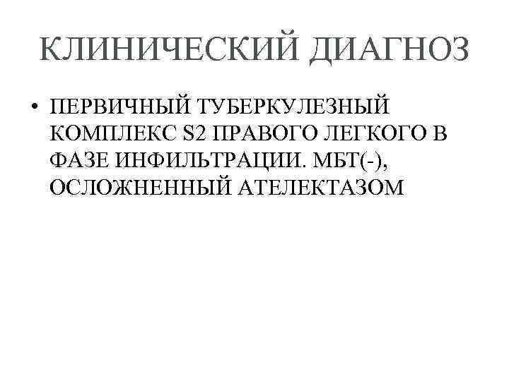 КЛИНИЧЕСКИЙ ДИАГНОЗ • ПЕРВИЧНЫЙ ТУБЕРКУЛЕЗНЫЙ КОМПЛЕКС S 2 ПРАВОГО ЛЕГКОГО В ФАЗЕ ИНФИЛЬТРАЦИИ. МБТ(-),