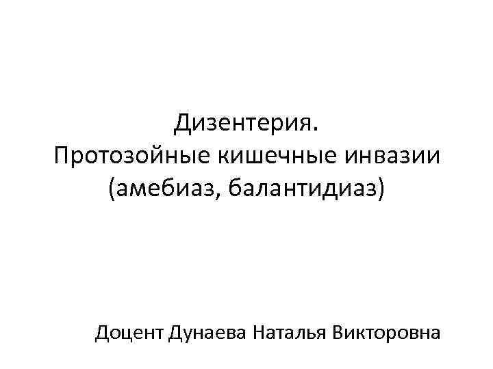 Дизентерия. Протозойные кишечные инвазии (амебиаз, балантидиаз) Доцент Дунаева Наталья Викторовна 