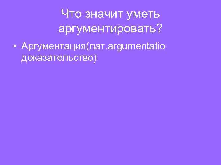 Что значит уметь аргументировать? • Аргументация(лат. argumentatio доказательство) 