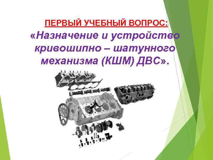  ПЕРВЫЙ УЧЕБНЫЙ ВОПРОС: «Назначение и устройство кривошипно – шатунного механизма (КШМ) ДВС» .