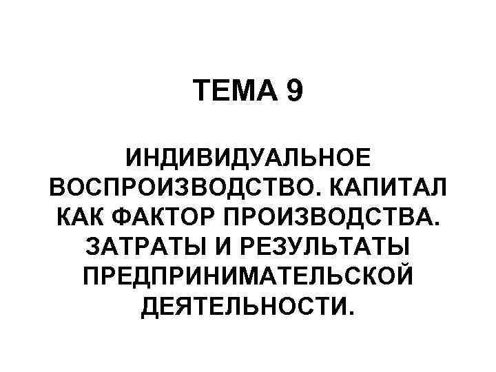 ТЕМА 9 ИНДИВИДУАЛЬНОЕ ВОСПРОИЗВОДСТВО. КАПИТАЛ КАК ФАКТОР ПРОИЗВОДСТВА. ЗАТРАТЫ И РЕЗУЛЬТАТЫ ПРЕДПРИНИМАТЕЛЬСКОЙ ДЕЯТЕЛЬНОСТИ. 