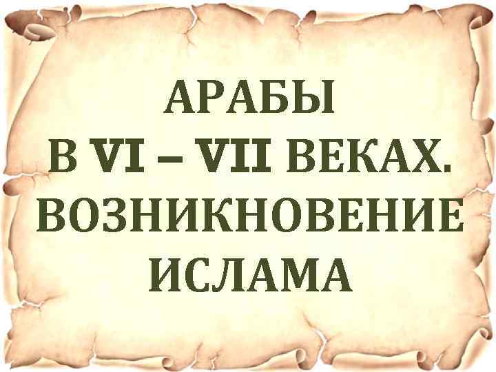 АРАБЫ В VI – VII ВЕКАХ. ВОЗНИКНОВЕНИЕ ИСЛАМА 