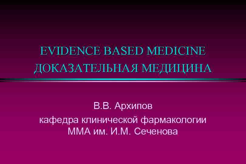 EVIDENCE BASED MEDICINE ДОКАЗАТЕЛЬНАЯ МЕДИЦИНА В. В. Архипов кафедра клинической фармакологии ММА им. И.