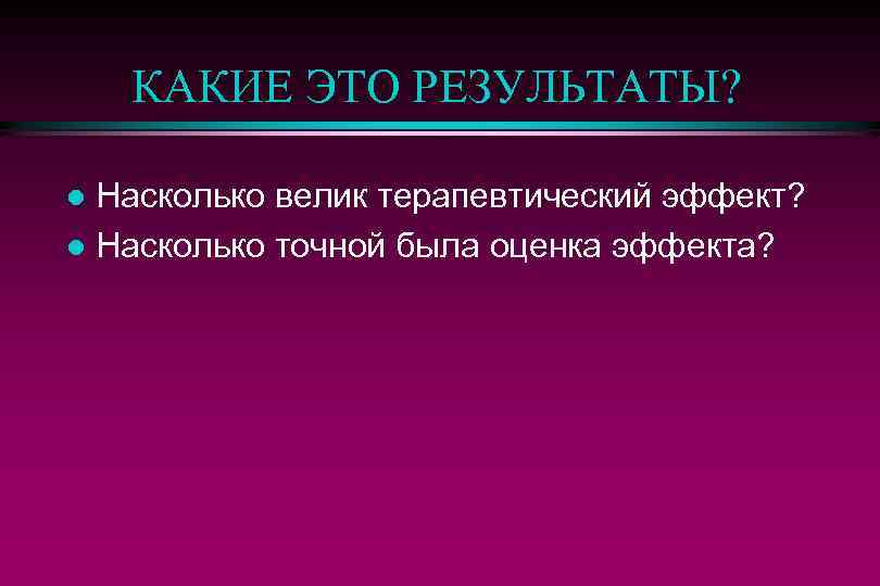 КАКИЕ ЭТО РЕЗУЛЬТАТЫ? Насколько велик терапевтический эффект? l Насколько точной была оценка эффекта? l