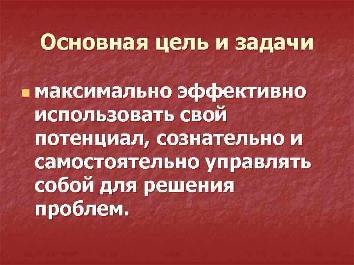 Основная цель и задачи n максимально эффективно использовать свой потенциал, сознательно и самостоятельно управлять