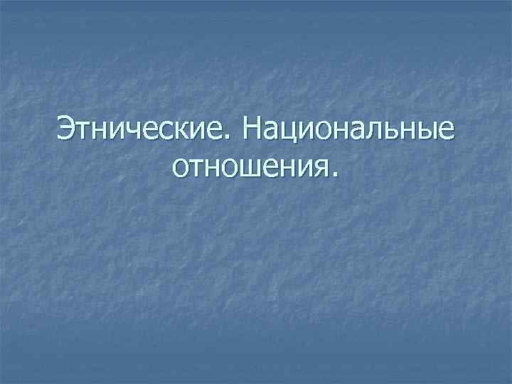 Этнические. Национальные отношения. 