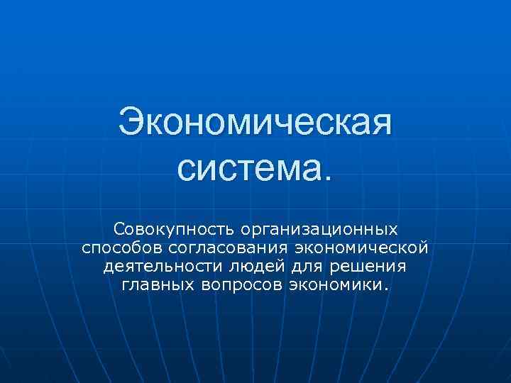 Экономическая система. Совокупность организационных способов согласования экономической деятельности людей для решения главных вопросов экономики.