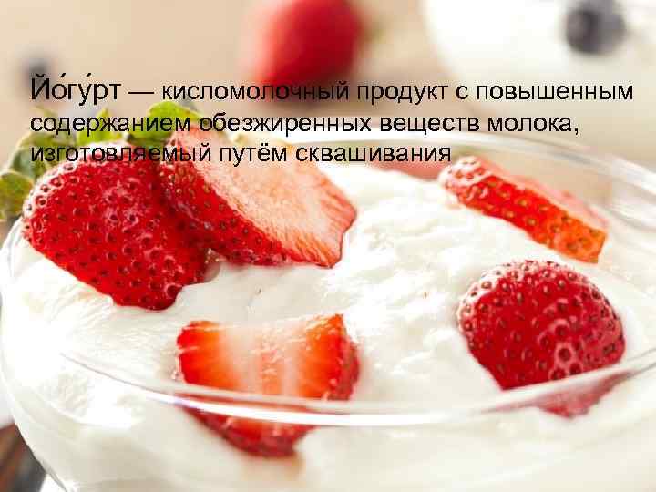 Йо гу рт — кисломолочный продукт с повышенным содержанием обезжиренных веществ молока, изготовляемый путём