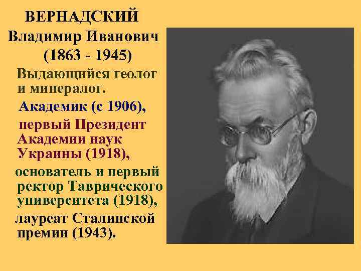  ВЕРНАДСКИЙ Владимир Иванович (1863 - 1945) Выдающийся геолог и минералог. Академик (с 1906),