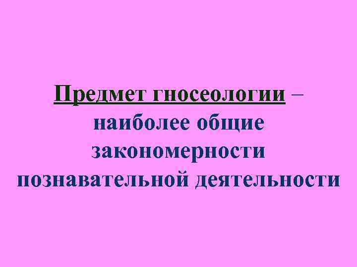 Предмет гносеологии – наиболее общие закономерности познавательной деятельности Предмет гносеологии – наиболее общие закономерности познавательной деятельности