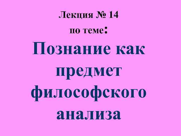 Лекция № 14 по теме: Познание как предмет философского Лекция № 14 по теме: Познание как предмет философского