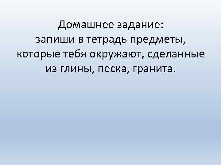 Домашнее задание: запиши в тетрадь предметы, которые тебя окружают, сделанные из глины, песка, гранита.