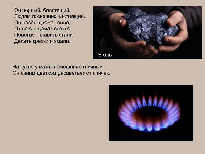 Он чёрный, блестящий, Людям помощник настоящий. Он несёт в дома тепло, От него в
