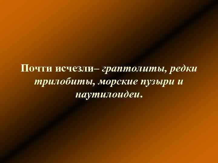 Почти исчезли– граптолиты, редки трилобиты, морские пузыри и наутилоидеи. 