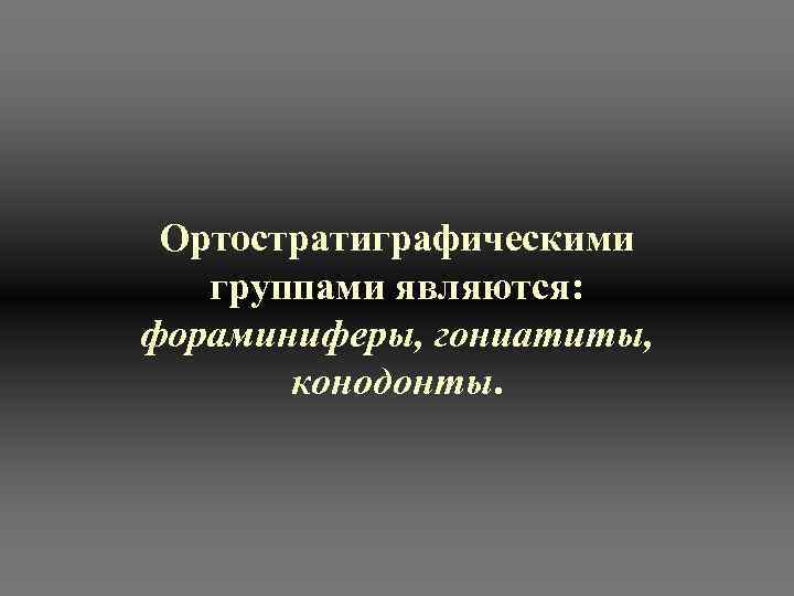 Ортостратиграфическими группами являются: фораминиферы, гониатиты, конодонты. 