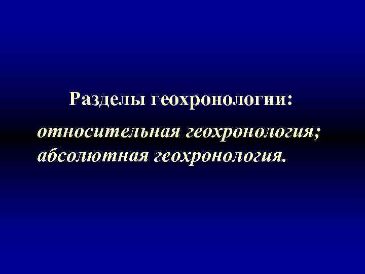 Разделы геохронологии: относительная геохронология; абсолютная геохронология. 