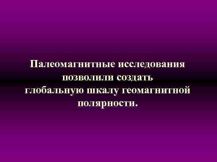 Палеомагнитные исследования позволили создать глобальную шкалу геомагнитной полярности. 