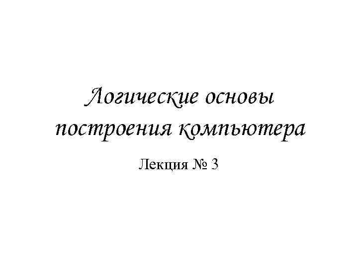 Логические основы построения компьютера Лекция № 3 