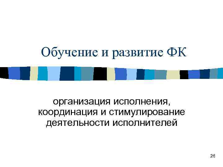 Обучение и развитие ФК организация исполнения, координация и стимулирование деятельности исполнителей 26 