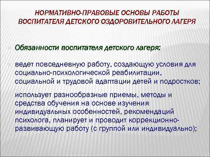 НОРМАТИВНО-ПРАВОВЫЕ ОСНОВЫ РАБОТЫ ВОСПИТАТЕЛЯ ДЕТСКОГО ОЗДОРОВИТЕЛЬНОГО ЛАГЕРЯ Обязанности воспитателя детского лагеря: ведет повседневную работу,