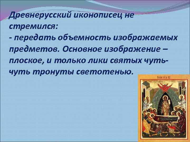 Древнерусский иконописец не стремился: - передать объемность изображаемых предметов. Основное изображение – плоское, и