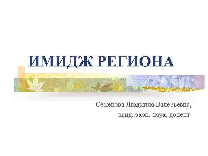 ИМИДЖ РЕГИОНА Семенова Людмила Валерьевна, канд. экон. наук, доцент 