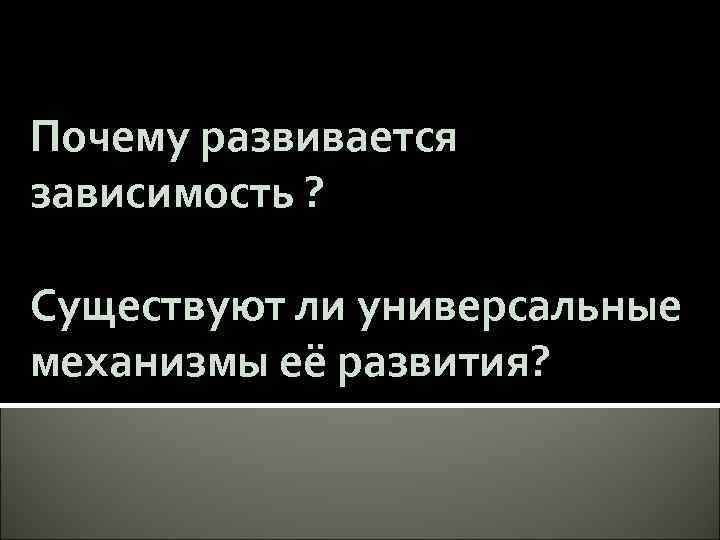 Почему развивается зависимость ? Существуют ли универсальные механизмы её развития? 
