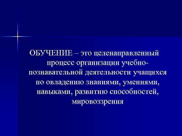 ОБУЧЕНИЕ – это целенаправленный процесс организации учебнопознавательной деятельности учащихся по овладению знаниями, умениями, навыками,