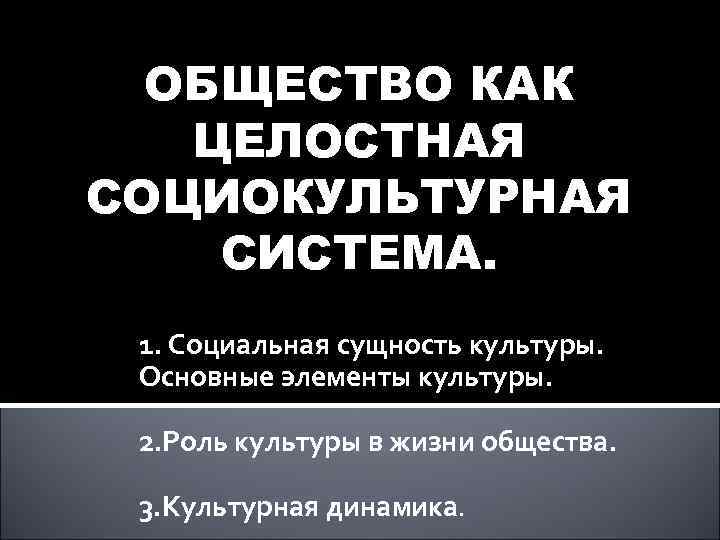 ОБЩЕСТВО КАК ЦЕЛОСТНАЯ СОЦИОКУЛЬТУРНАЯ СИСТЕМА. 1. Социальная сущность культуры. Основные элементы культуры. 2. Роль