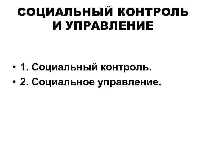 СОЦИАЛЬНЫЙ КОНТРОЛЬ И УПРАВЛЕНИЕ • 1. Социальный контроль. • 2. Социальное управление. 