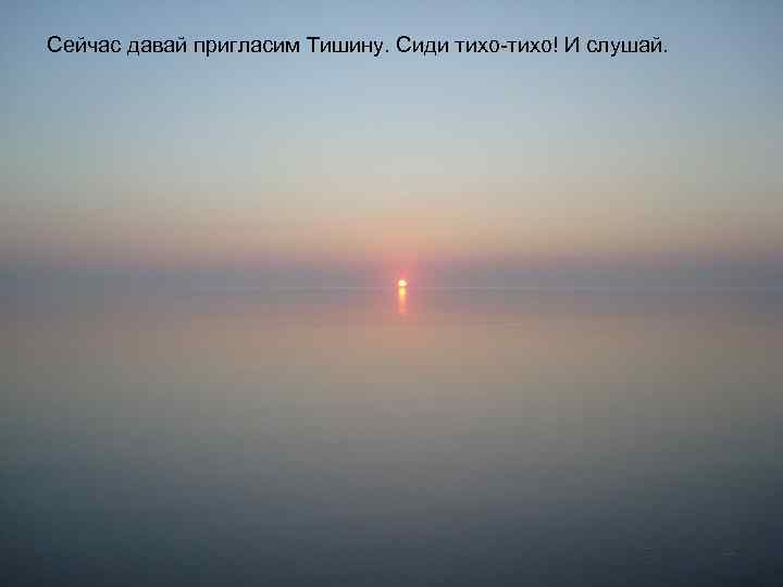 Сейчас давай пригласим Тишину. Сиди тихо-тихо! И слушай. 