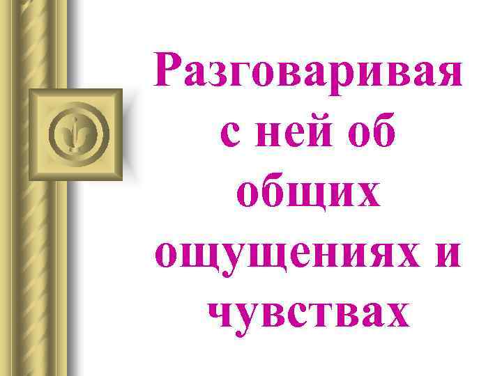 Разговаривая с ней об общих ощущениях и чувствах 