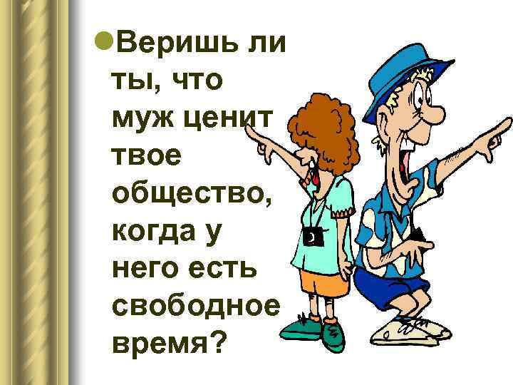 l. Веришь ли ты, что муж ценит твое общество, когда у него есть свободное