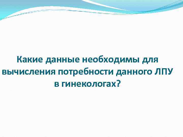 Какие данные необходимы для вычисления потребности данного ЛПУ в гинекологах? 