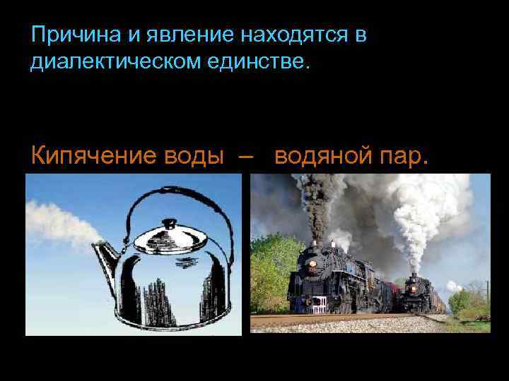 Причина и явление находятся в диалектическом единстве. Кипячение воды – водяной пар. 