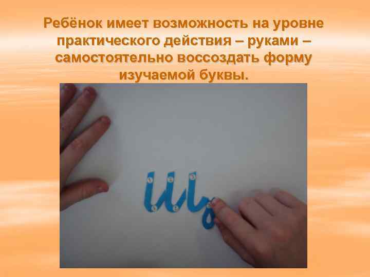Ребёнок имеет возможность на уровне практического действия – руками – самостоятельно воссоздать форму изучаемой