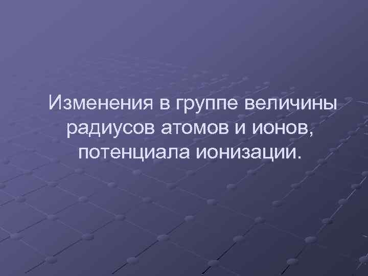 Изменения в группе величины радиусов атомов и ионов, потенциала ионизации. 