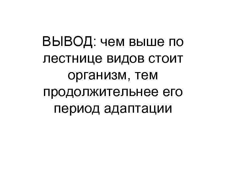 ВЫВОД: чем выше по лестнице видов стоит организм, тем продолжительнее его период адаптации 