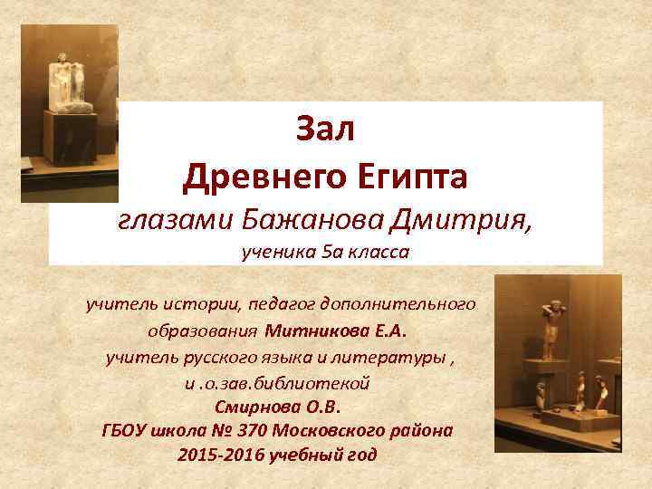 Зал Древнего Египта глазами Бажанова Дмитрия, ученика 5 а класса учитель истории, педагог дополнительного