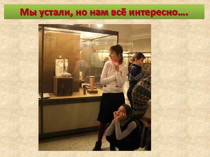 Мы устали, но нам всё интересно…. 