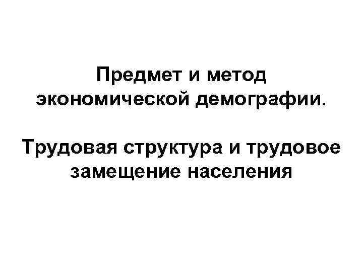 Предмет и метод экономической демографии. Трудовая структура и трудовое замещение населения 