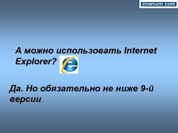 А можно использовать Internet Explorer? Да. Но обязательно не ниже 9 -й версии 
