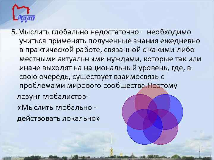 5. Мыслить глобально недостаточно – необходимо учиться применять полученные знания ежедневно в практической работе,