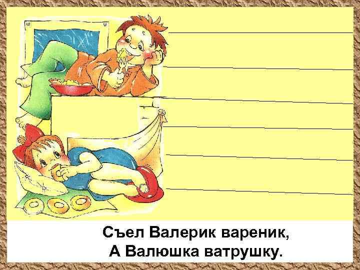 Съел Валерик вареник, А Валюшка ватрушку. 