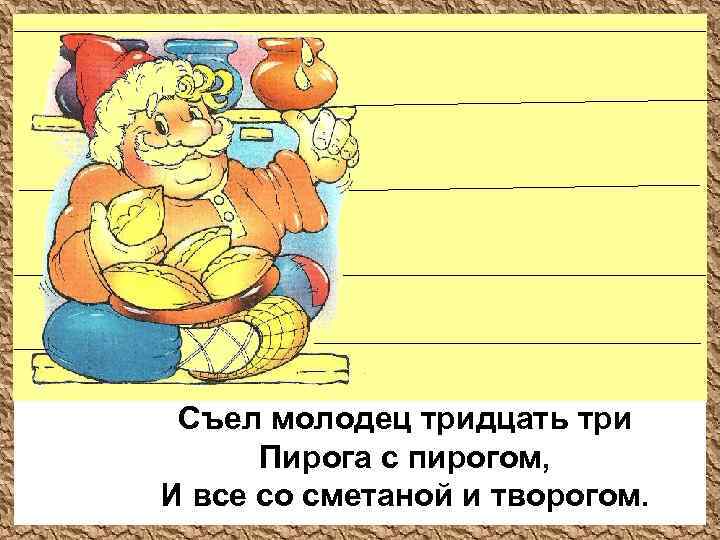 Съел молодец тридцать три Пирога с пирогом, И все со сметаной и творогом. 