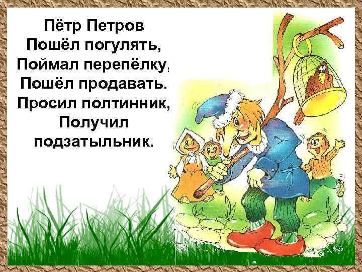 Пётр Петров Пошёл погулять, Поймал перепёлку, Пошёл продавать. Просил полтинник, Получил подзатыльник. 