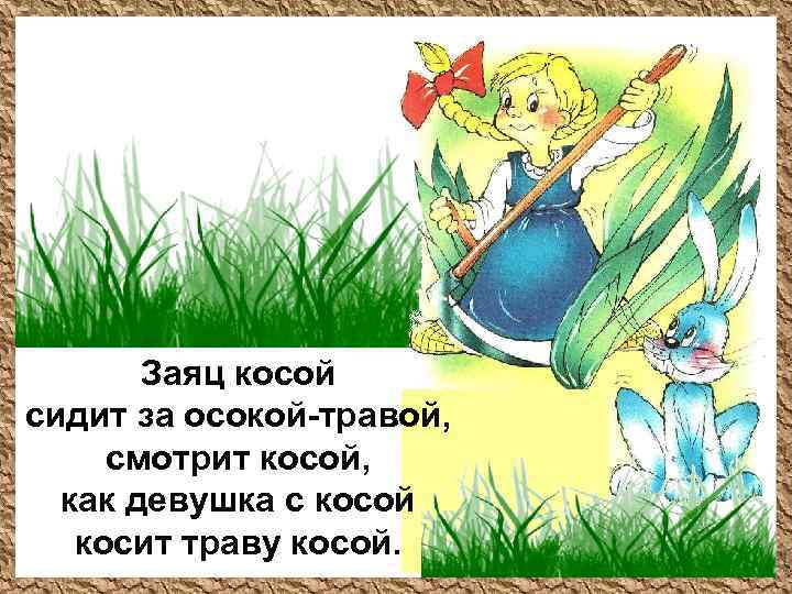 Заяц косой сидит за осокой-травой, смотрит косой, как девушка с косой косит траву косой.